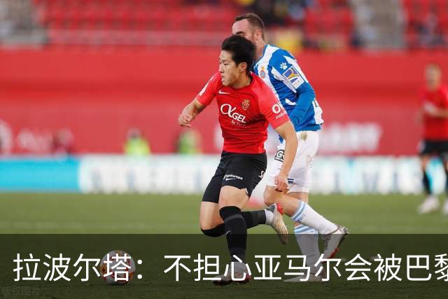 拉波尔塔：不担心亚马尔会被巴黎的高薪诱惑，对巴萨底蕴充满信心